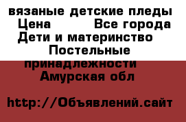 вязаные детские пледы › Цена ­ 950 - Все города Дети и материнство » Постельные принадлежности   . Амурская обл.